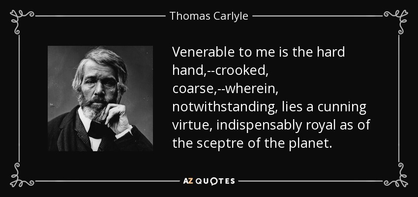 Venerable to me is the hard hand,--crooked, coarse,--wherein, notwithstanding, lies a cunning virtue, indispensably royal as of the sceptre of the planet. - Thomas Carlyle