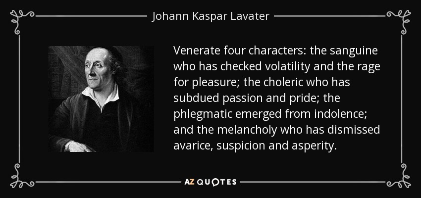 Venerate four characters: the sanguine who has checked volatility and the rage for pleasure; the choleric who has subdued passion and pride; the phlegmatic emerged from indolence; and the melancholy who has dismissed avarice, suspicion and asperity. - Johann Kaspar Lavater