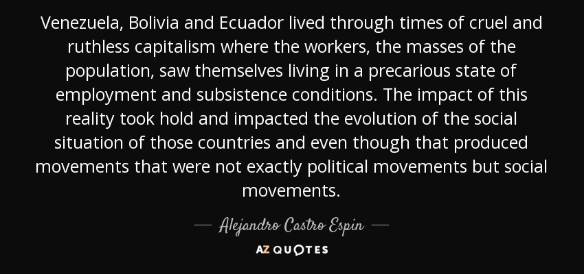 Venezuela, Bolivia and Ecuador lived through times of cruel and ruthless capitalism where the workers, the masses of the population, saw themselves living in a precarious state of employment and subsistence conditions. The impact of this reality took hold and impacted the evolution of the social situation of those countries and even though that produced movements that were not exactly political movements but social movements. - Alejandro Castro Espin