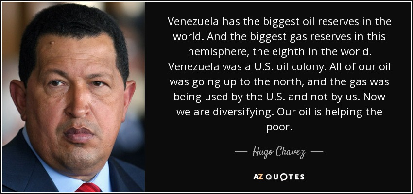 Venezuela has the biggest oil reserves in the world. And the biggest gas reserves in this hemisphere, the eighth in the world. Venezuela was a U.S. oil colony. All of our oil was going up to the north, and the gas was being used by the U.S. and not by us. Now we are diversifying. Our oil is helping the poor. - Hugo Chavez