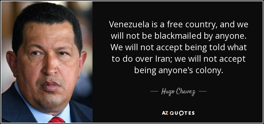 Venezuela is a free country, and we will not be blackmailed by anyone. We will not accept being told what to do over Iran; we will not accept being anyone's colony. - Hugo Chavez