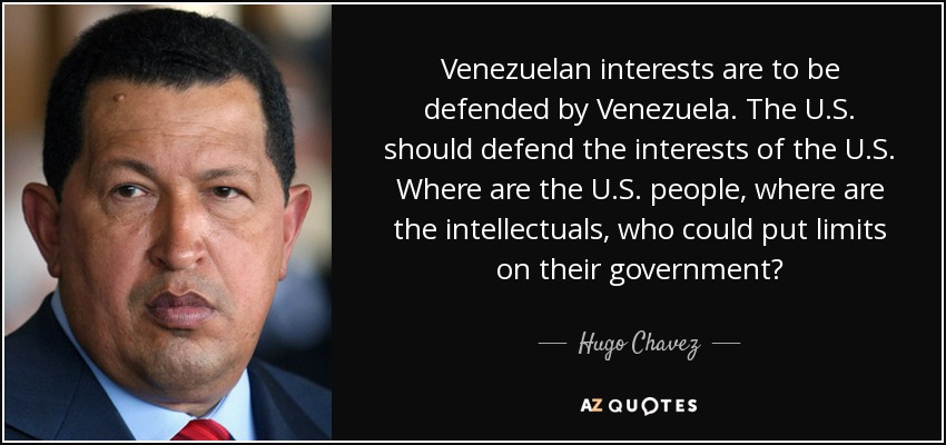 Venezuelan interests are to be defended by Venezuela. The U.S. should defend the interests of the U.S. Where are the U.S. people, where are the intellectuals, who could put limits on their government? - Hugo Chavez