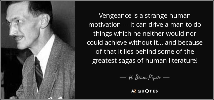 Vengeance is a strange human motivation --- it can drive a man to do things which he neither would nor could achieve without it ... and because of that it lies behind some of the greatest sagas of human literature! - H. Beam Piper