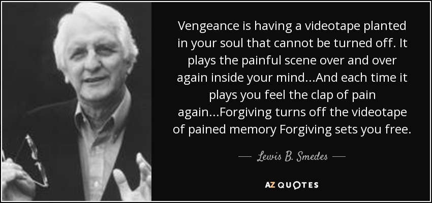 Vengeance is having a videotape planted in your soul that cannot be turned off. It plays the painful scene over and over again inside your mind...And each time it plays you feel the clap of pain again...Forgiving turns off the videotape of pained memory Forgiving sets you free. - Lewis B. Smedes