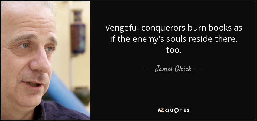 Vengeful conquerors burn books as if the enemy's souls reside there, too. - James Gleick