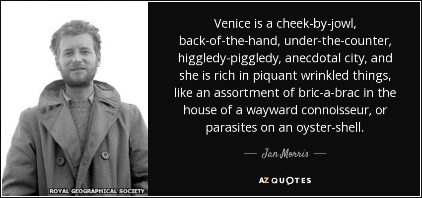 Venice is a cheek-by-jowl, back-of-the-hand, under-the-counter, higgledy-piggledy, anecdotal city, and she is rich in piquant wrinkled things, like an assortment of bric-a-brac in the house of a wayward connoisseur, or parasites on an oyster-shell. - Jan Morris