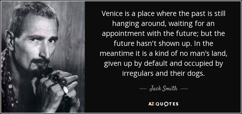 Venice is a place where the past is still hanging around, waiting for an appointment with the future; but the future hasn't shown up. In the meantime it is a kind of no man's land, given up by default and occupied by irregulars and their dogs. - Jack Smith
