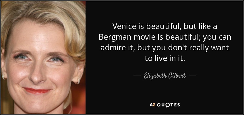 Venice is beautiful, but like a Bergman movie is beautiful; you can admire it, but you don't really want to live in it. - Elizabeth Gilbert