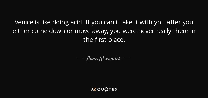 Venice is like doing acid. If you can't take it with you after you either come down or move away, you were never really there in the first place. - Anne Alexander