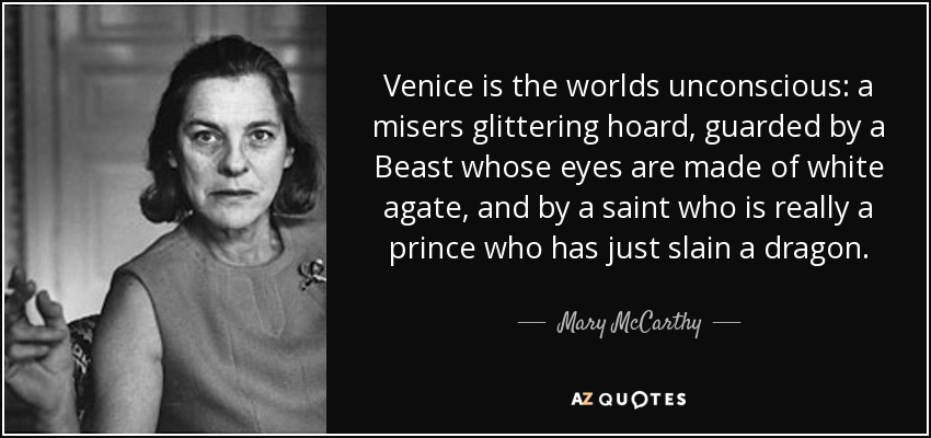 Venice is the worlds unconscious: a misers glittering hoard, guarded by a Beast whose eyes are made of white agate, and by a saint who is really a prince who has just slain a dragon. - Mary McCarthy