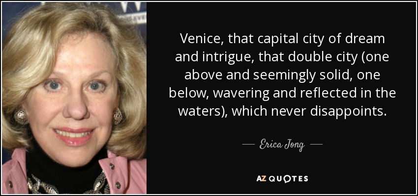 Venice, that capital city of dream and intrigue, that double city (one above and seemingly solid, one below, wavering and reflected in the waters), which never disappoints. - Erica Jong