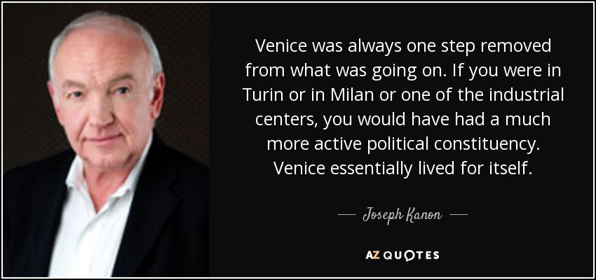Venice was always one step removed from what was going on. If you were in Turin or in Milan or one of the industrial centers, you would have had a much more active political constituency. Venice essentially lived for itself. - Joseph Kanon