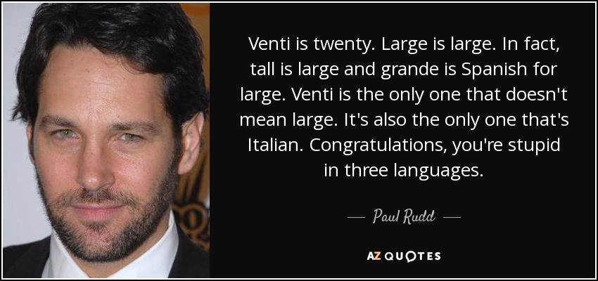 Venti is twenty. Large is large. In fact, tall is large and grande is Spanish for large. Venti is the only one that doesn't mean large. It's also the only one that's Italian. Congratulations, you're stupid in three languages. - Paul Rudd
