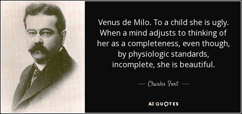 Venus de Milo. To a child she is ugly. When a mind adjusts to thinking of her as a completeness, even though, by physiologic standards, incomplete, she is beautiful. - Charles Fort