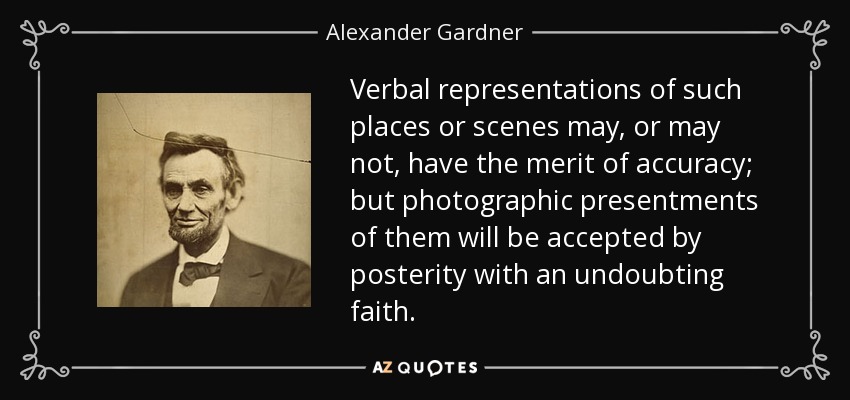 Verbal representations of such places or scenes may, or may not, have the merit of accuracy; but photographic presentments of them will be accepted by posterity with an undoubting faith. - Alexander Gardner