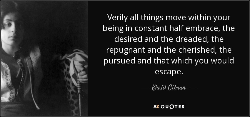 Verily all things move within your being in constant half embrace, the desired and the dreaded, the repugnant and the cherished, the pursued and that which you would escape. - Khalil Gibran