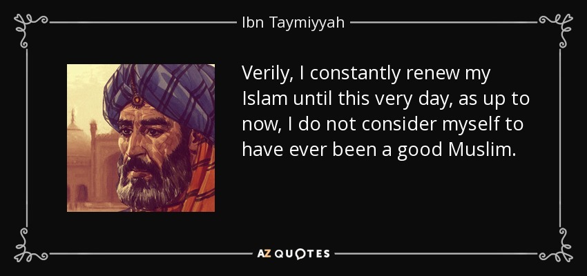 Verily, I constantly renew my Islam until this very day, as up to now, I do not consider myself to have ever been a good Muslim. - Ibn Taymiyyah