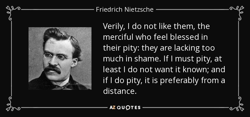 Verily, I do not like them, the merciful who feel blessed in their pity: they are lacking too much in shame. If I must pity, at least I do not want it known; and if I do pity, it is preferably from a distance. - Friedrich Nietzsche