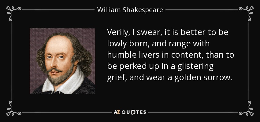 Verily, I swear, it is better to be lowly born, and range with humble livers in content, than to be perked up in a glistering grief, and wear a golden sorrow. - William Shakespeare