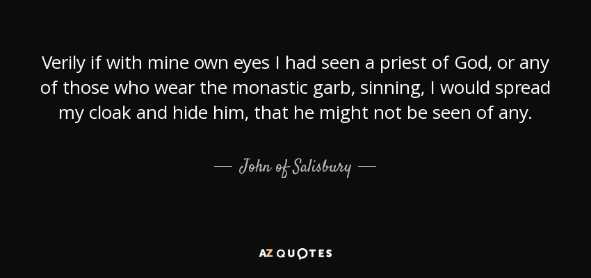 Verily if with mine own eyes I had seen a priest of God, or any of those who wear the monastic garb, sinning, I would spread my cloak and hide him, that he might not be seen of any. - John of Salisbury