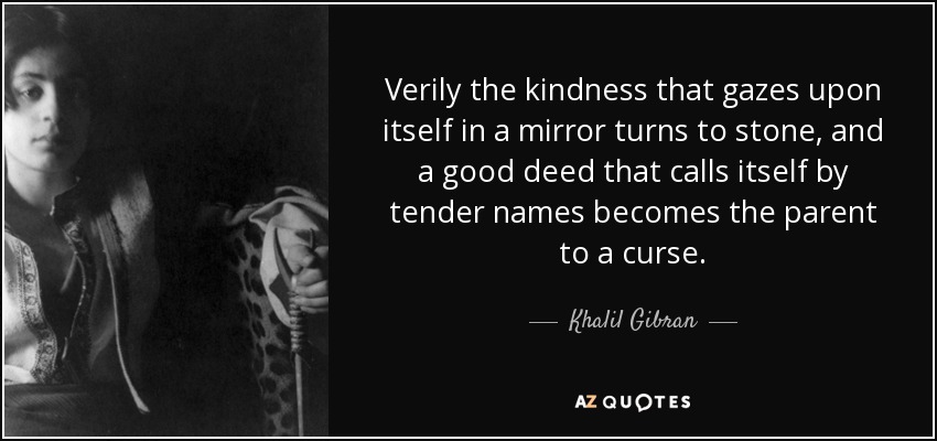 Verily the kindness that gazes upon itself in a mirror turns to stone, and a good deed that calls itself by tender names becomes the parent to a curse. - Khalil Gibran