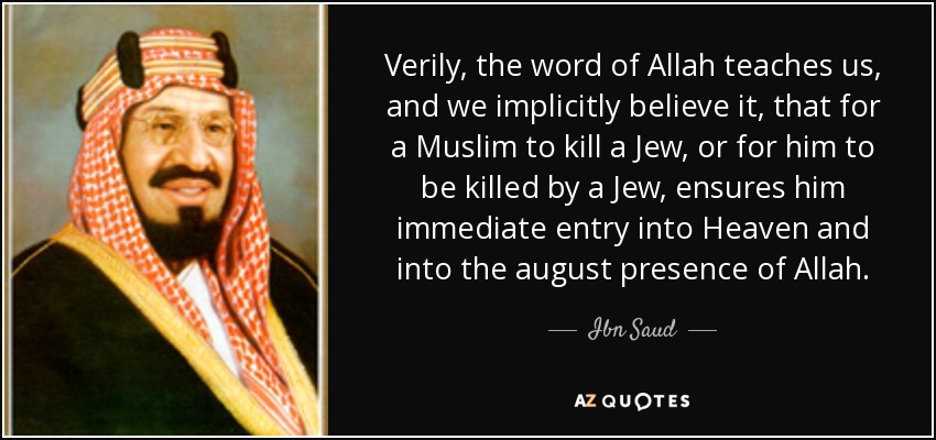 Verily, the word of Allah teaches us, and we implicitly believe it, that for a Muslim to kill a Jew, or for him to be killed by a Jew, ensures him immediate entry into Heaven and into the august presence of Allah. - Ibn Saud