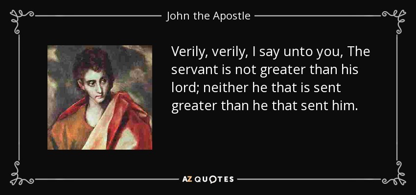 Verily, verily, I say unto you, The servant is not greater than his lord; neither he that is sent greater than he that sent him. - John the Apostle