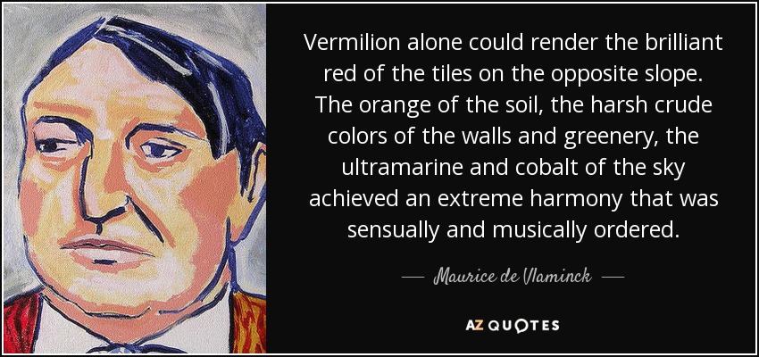 Vermilion alone could render the brilliant red of the tiles on the opposite slope. The orange of the soil, the harsh crude colors of the walls and greenery, the ultramarine and cobalt of the sky achieved an extreme harmony that was sensually and musically ordered. - Maurice de Vlaminck
