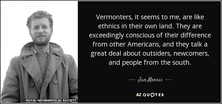 Vermonters, it seems to me, are like ethnics in their own land. They are exceedingly conscious of their difference from other Americans, and they talk a great deal about outsiders, newcomers, and people from the south. - Jan Morris