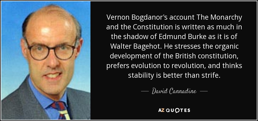 Vernon Bogdanor's account The Monarchy and the Constitution is written as much in the shadow of Edmund Burke as it is of Walter Bagehot. He stresses the organic development of the British constitution, prefers evolution to revolution, and thinks stability is better than strife. - David Cannadine