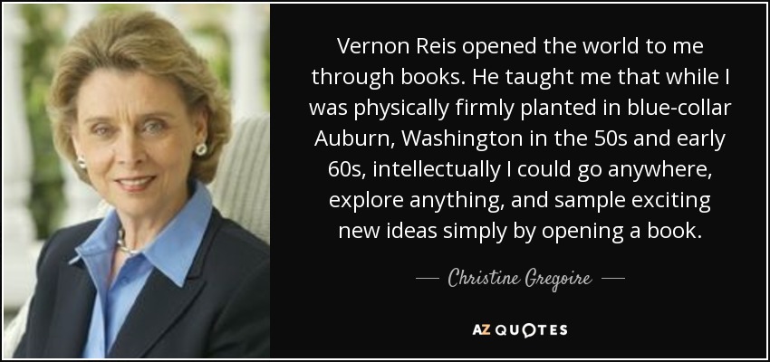 Vernon Reis opened the world to me through books. He taught me that while I was physically firmly planted in blue-collar Auburn, Washington in the 50s and early 60s, intellectually I could go anywhere, explore anything, and sample exciting new ideas simply by opening a book. - Christine Gregoire