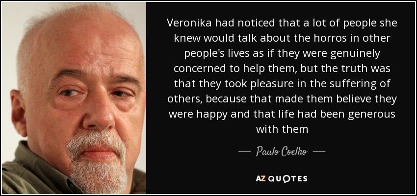 Veronika had noticed that a lot of people she knew would talk about the horros in other people's lives as if they were genuinely concerned to help them, but the truth was that they took pleasure in the suffering of others, because that made them believe they were happy and that life had been generous with them - Paulo Coelho