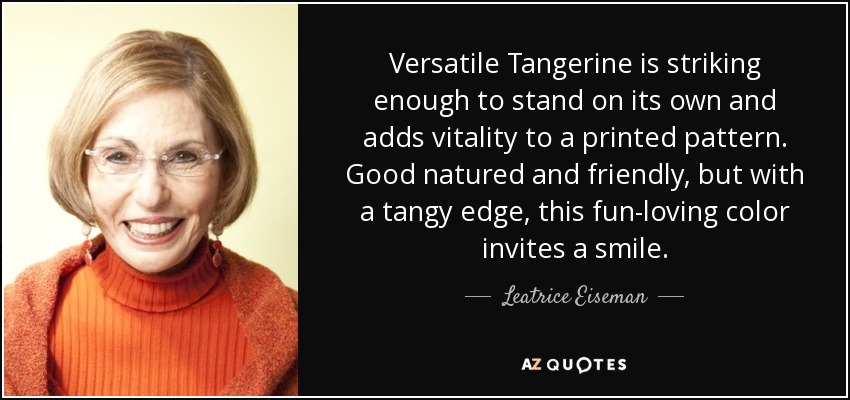 Versatile Tangerine is striking enough to stand on its own and adds vitality to a printed pattern. Good natured and friendly, but with a tangy edge, this fun-loving color invites a smile. - Leatrice Eiseman