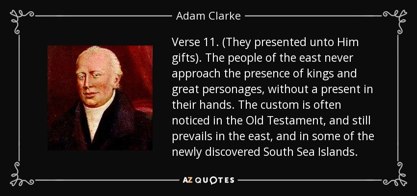 Verse 11. (They presented unto Him gifts). The people of the east never approach the presence of kings and great personages, without a present in their hands. The custom is often noticed in the Old Testament, and still prevails in the east, and in some of the newly discovered South Sea Islands. - Adam Clarke