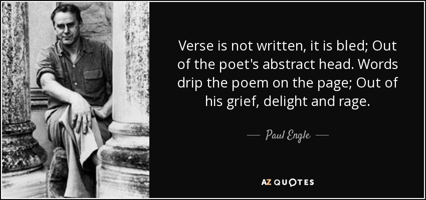 Verse is not written, it is bled; Out of the poet's abstract head. Words drip the poem on the page; Out of his grief, delight and rage. - Paul Engle