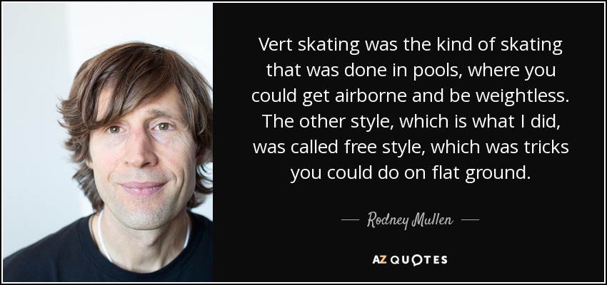 Vert skating was the kind of skating that was done in pools, where you could get airborne and be weightless. The other style, which is what I did, was called free style, which was tricks you could do on flat ground. - Rodney Mullen
