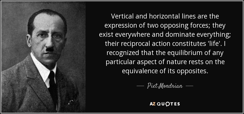Vertical and horizontal lines are the expression of two opposing forces; they exist everywhere and dominate everything; their reciprocal action constitutes 'life'. I recognized that the equilibrium of any particular aspect of nature rests on the equivalence of its opposites. - Piet Mondrian