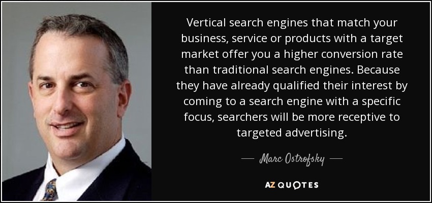 Vertical search engines that match your business, service or products with a target market offer you a higher conversion rate than traditional search engines. Because they have already qualified their interest by coming to a search engine with a specific focus, searchers will be more receptive to targeted advertising. - Marc Ostrofsky