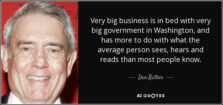 Very big business is in bed with very big government in Washington, and has more to do with what the average person sees, hears and reads than most people know. - Dan Rather