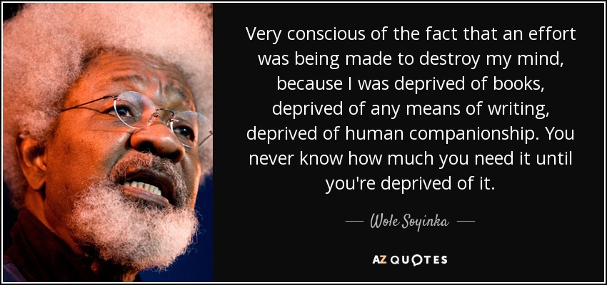 Very conscious of the fact that an effort was being made to destroy my mind, because I was deprived of books, deprived of any means of writing, deprived of human companionship. You never know how much you need it until you're deprived of it. - Wole Soyinka