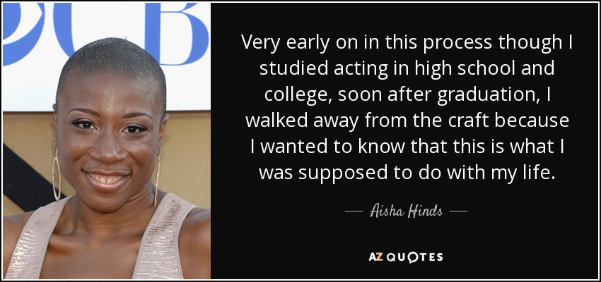 Very early on in this process though I studied acting in high school and college, soon after graduation, I walked away from the craft because I wanted to know that this is what I was supposed to do with my life. - Aisha Hinds