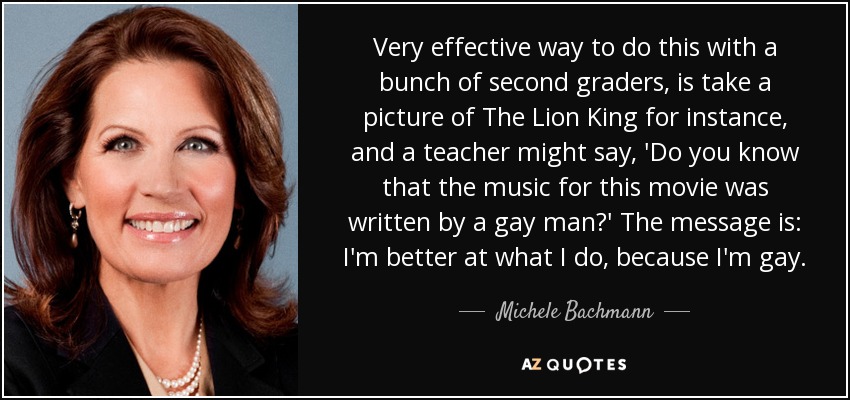 Very effective way to do this with a bunch of second graders, is take a picture of The Lion King for instance, and a teacher might say, 'Do you know that the music for this movie was written by a gay man?' The message is: I'm better at what I do, because I'm gay. - Michele Bachmann
