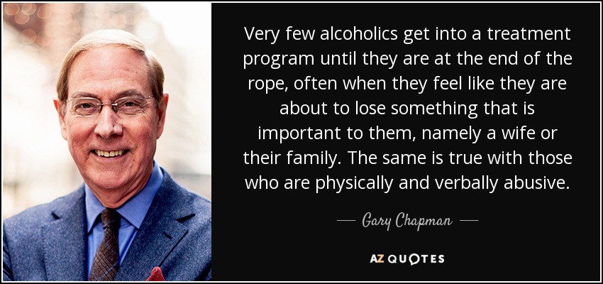Very few alcoholics get into a treatment program until they are at the end of the rope, often when they feel like they are about to lose something that is important to them, namely a wife or their family. The same is true with those who are physically and verbally abusive. - Gary Chapman