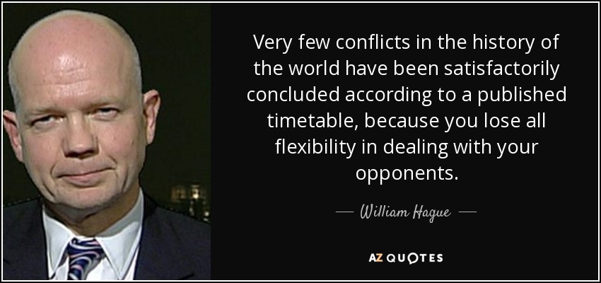 Very few conflicts in the history of the world have been satisfactorily concluded according to a published timetable, because you lose all flexibility in dealing with your opponents. - William Hague