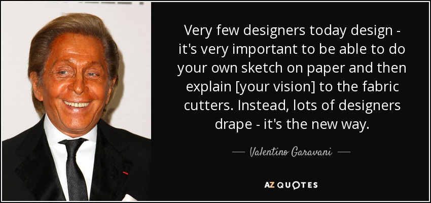 Very few designers today design - it's very important to be able to do your own sketch on paper and then explain [your vision] to the fabric cutters. Instead, lots of designers drape - it's the new way. - Valentino Garavani