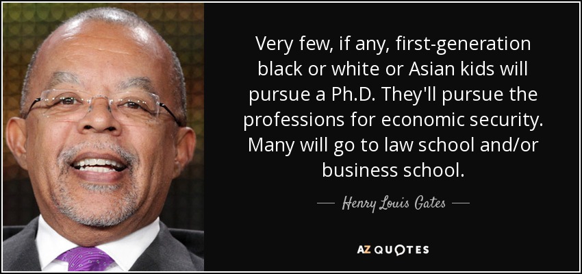 Very few, if any, first-generation black or white or Asian kids will pursue a Ph.D. They'll pursue the professions for economic security. Many will go to law school and/or business school. - Henry Louis Gates