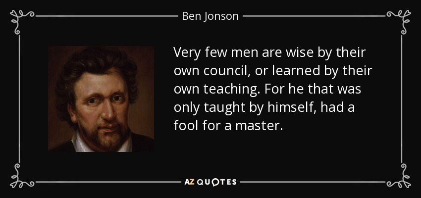 Very few men are wise by their own council, or learned by their own teaching. For he that was only taught by himself, had a fool for a master. - Ben Jonson