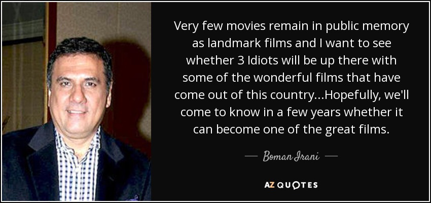 Very few movies remain in public memory as landmark films and I want to see whether 3 Idiots will be up there with some of the wonderful films that have come out of this country...Hopefully, we'll come to know in a few years whether it can become one of the great films. - Boman Irani