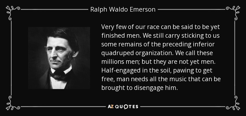 Very few of our race can be said to be yet finished men. We still carry sticking to us some remains of the preceding inferior quadruped organization. We call these millions men; but they are not yet men. Half-engaged in the soil, pawing to get free, man needs all the music that can be brought to disengage him. - Ralph Waldo Emerson