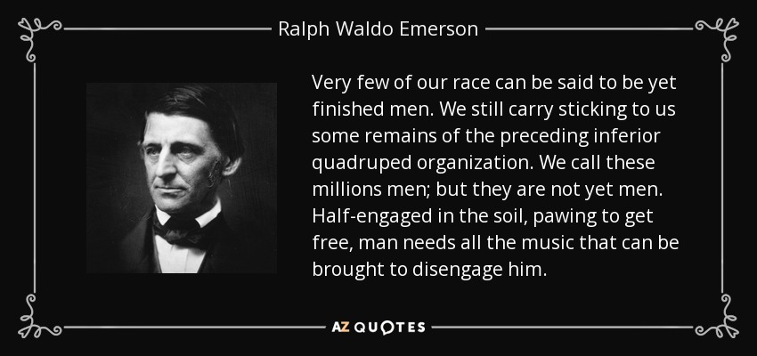 Very few of our race can be said to be yet finished men. We still carry sticking to us some remains of the preceding inferior quadruped organization. We call these millions men; but they are not yet men. Half-engaged in the soil, pawing to get free, man needs all the music that can be brought to disengage him. - Ralph Waldo Emerson